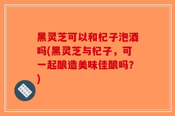 黑灵芝可以和杞子泡酒吗(黑灵芝与杞子，可一起酿造美味佳酿吗？)