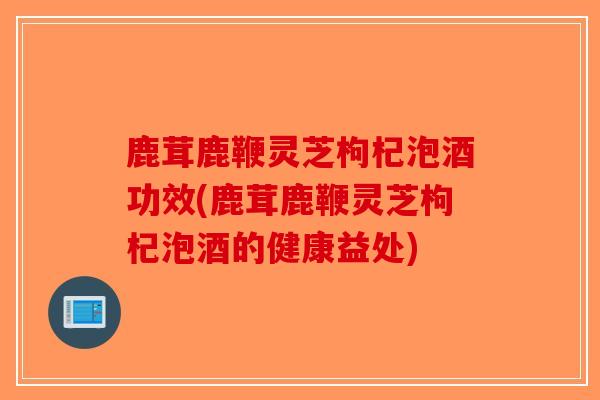 鹿茸鹿鞭灵芝枸杞泡酒功效(鹿茸鹿鞭灵芝枸杞泡酒的健康益处)