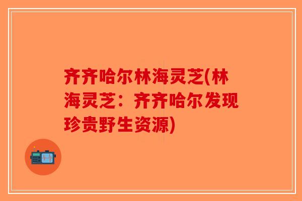 齐齐哈尔林海灵芝(林海灵芝：齐齐哈尔发现珍贵野生资源)