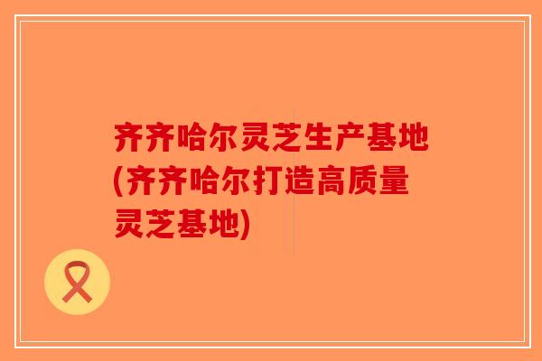 齐齐哈尔灵芝生产基地(齐齐哈尔打造高质量灵芝基地)