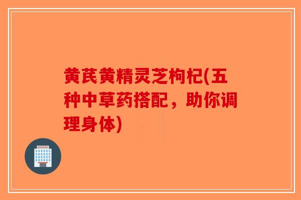 黄芪黄精灵芝枸杞(五种中草药搭配,助你调理身体) 黄芪黄精灵芝枸杞(五种中草药搭配,助你调理身体)