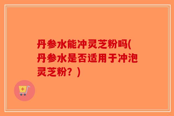 丹参水能冲灵芝粉吗(丹参水是否适用于冲泡灵芝粉？)