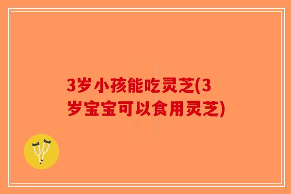3岁小孩能吃灵芝(3岁宝宝可以食用灵芝)