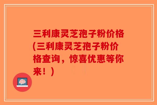 三利康灵芝孢子粉价格(三利康灵芝孢子粉价格查询,惊喜优惠等你来!) 三利康灵芝孢子粉价格(三利康灵芝孢子粉价格查询,惊喜优惠等你来!)