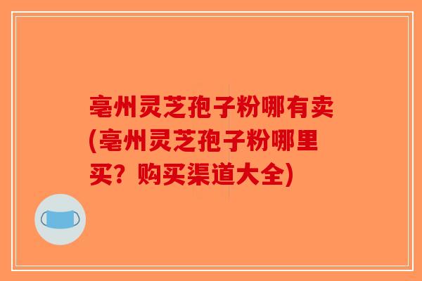 亳州灵芝孢子粉哪有卖(亳州灵芝孢子粉哪里买？购买渠道大全)
