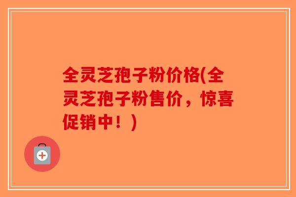 全灵芝孢子粉价格(全灵芝孢子粉售价,惊喜促销中!) 全灵芝孢子粉价格(全灵芝孢子粉售价,惊喜促销中!)
