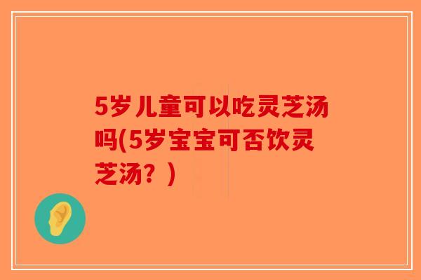 5岁儿童可以吃灵芝汤吗(5岁宝宝可否饮灵芝汤?) 5岁儿童可以吃灵芝汤吗(5岁宝宝可否饮灵芝汤?)
