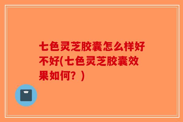七色灵芝胶囊怎么样好不好(七色灵芝胶囊效果如何?) 七色灵芝胶囊怎么样好不好(七色灵芝胶囊效果如何?)