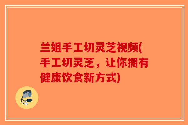 兰姐手工切灵芝视频(手工切灵芝，让你拥有健康饮食新方式)