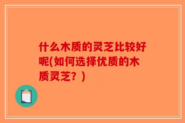 什么木质的灵芝比较好呢(如何选择优质的木质灵芝？)