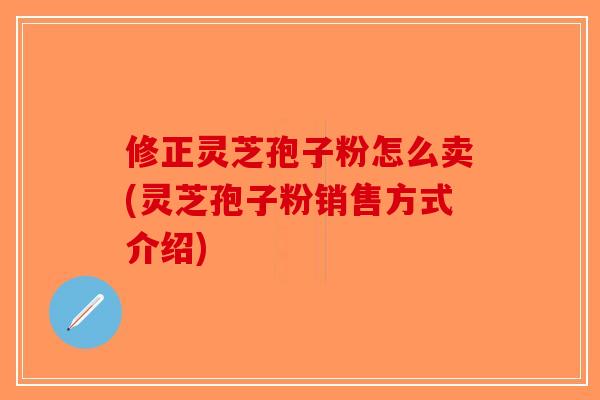 修正灵芝孢子粉怎么卖(灵芝孢子粉销售方式介绍) 修正灵芝孢子粉怎么卖(灵芝孢子粉销售方式介绍)