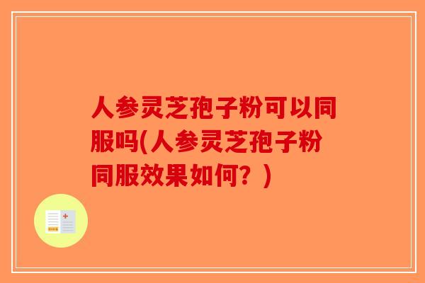 人参灵芝孢子粉可以同服吗(人参灵芝孢子粉同服效果如何？)