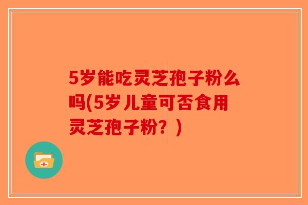 5岁能吃灵芝孢子粉么吗(5岁儿童可否食用灵芝孢子粉?) 5岁能吃灵芝孢子粉么吗(5岁儿童可否食用灵芝孢子粉?)