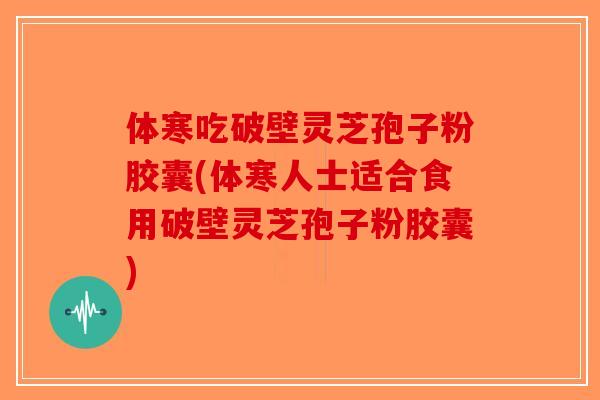 体寒吃破壁灵芝孢子粉胶囊(体寒人士适合食用破壁灵芝孢子粉胶囊)
