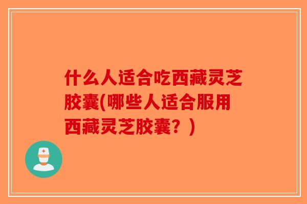 什么人适合吃西藏灵芝胶囊(哪些人适合服用西藏灵芝胶囊?) 什么人适合吃西藏灵芝胶囊(哪些人适合服用西藏灵芝胶囊?)