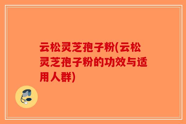 云松灵芝孢子粉(云松灵芝孢子粉的功效与适用人群)