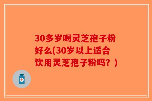 30多岁喝灵芝孢子粉好么(30岁以上适合饮用灵芝孢子粉吗？)