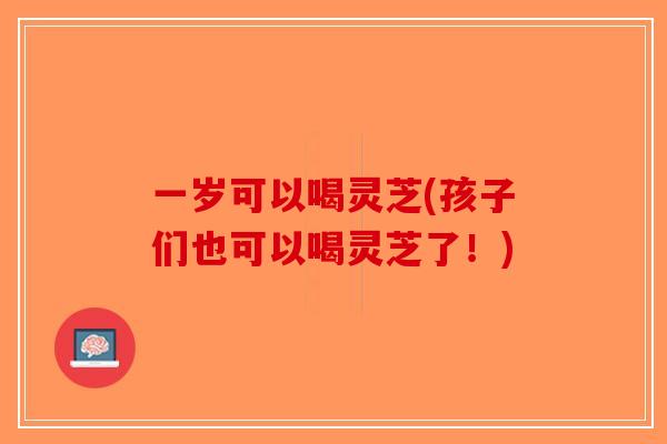 一岁可以喝灵芝(孩子们也可以喝灵芝了!) 一岁可以喝灵芝(孩子们也可以喝灵芝了!)