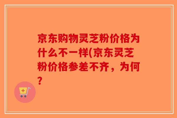京东购物灵芝粉价格为什么不一样(京东灵芝粉价格参差不齐,为何? 京东购物灵芝粉价格为什么不一样(京东灵芝粉价格参差不齐,为何?
