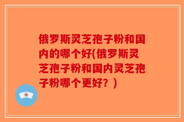 俄罗斯灵芝孢子粉和国内的哪个好(俄罗斯灵芝孢子粉和国内灵芝孢子粉哪个更好？)