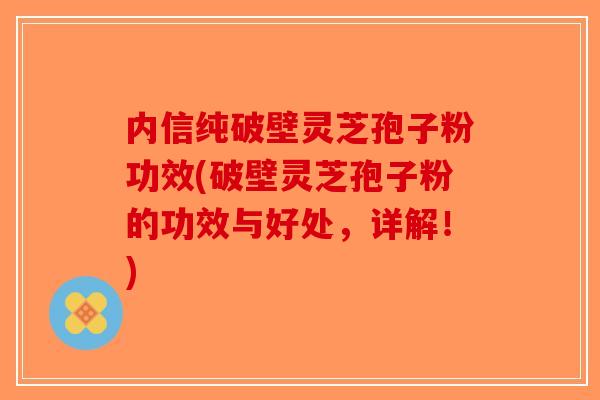内信纯破壁灵芝孢子粉功效(破壁灵芝孢子粉的功效与好处，详解！)