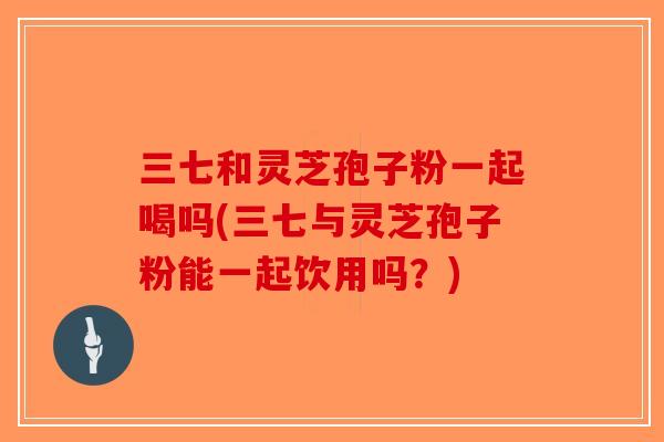 三七和灵芝孢子粉一起喝吗(三七与灵芝孢子粉能一起饮用吗？)