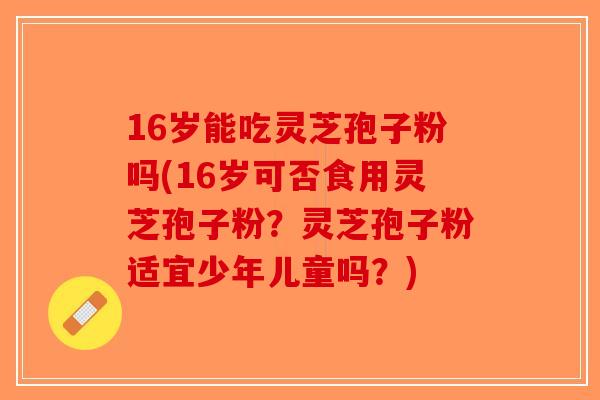 16岁能吃灵芝孢子粉吗(16岁可否食用灵芝孢子粉？灵芝孢子粉适宜少年儿童吗？)