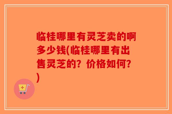 临桂哪里有灵芝卖的啊多少钱(临桂哪里有出售灵芝的？价格如何？)