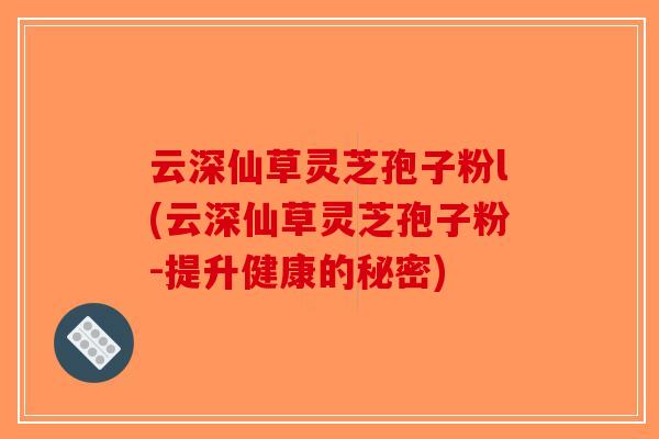 云深仙草灵芝孢子粉l(云深仙草灵芝孢子粉-提升健康的秘密)