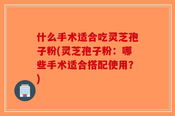 什么手术适合吃灵芝孢子粉(灵芝孢子粉：哪些手术适合搭配使用？)