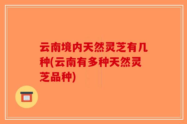 云南境内天然灵芝有几种(云南有多种天然灵芝品种)