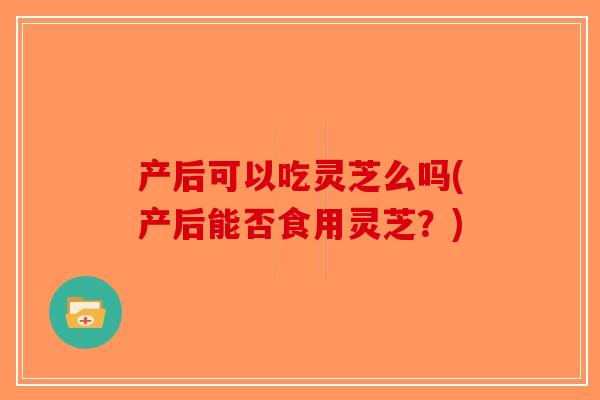 产后可以吃灵芝么吗(产后能否食用灵芝？)