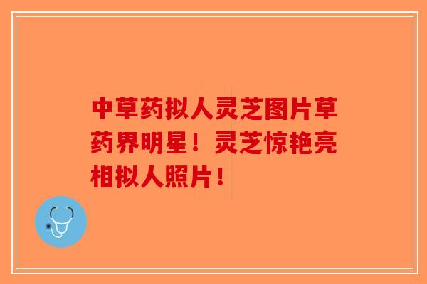 中草药拟人灵芝图片草药界明星！灵芝惊艳亮相拟人照片！