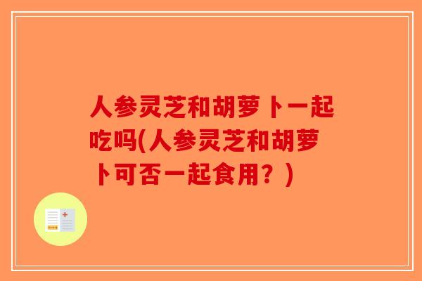 人参灵芝和胡萝卜一起吃吗(人参灵芝和胡萝卜可否一起食用？)