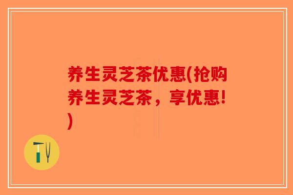 养生灵芝茶优惠(抢购养生灵芝茶，享优惠!)