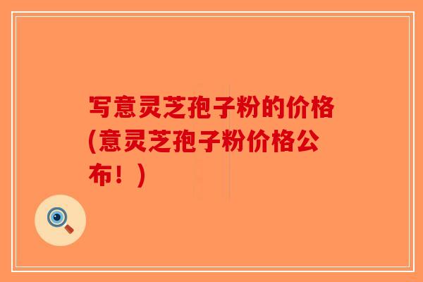 写意灵芝孢子粉的价格(意灵芝孢子粉价格公布！)