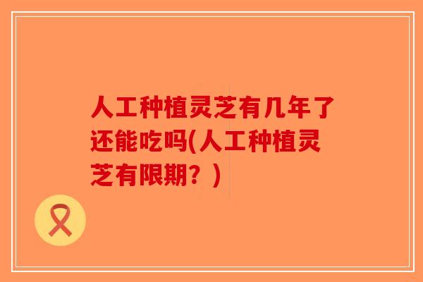 人工种植灵芝有几年了还能吃吗(人工种植灵芝有限期？)