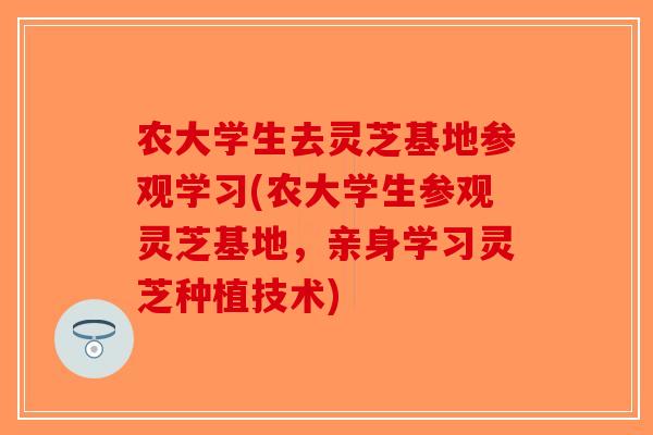农大学生去灵芝基地参观学习(农大学生参观灵芝基地，亲身学习灵芝种植技术)