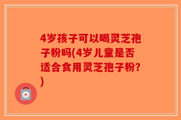 4岁孩子可以喝灵芝孢子粉吗(4岁儿童是否适合食用灵芝孢子粉？)