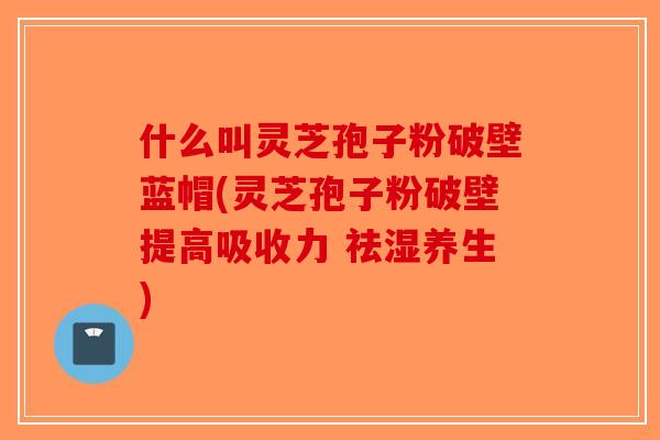 什么叫灵芝孢子粉破壁蓝帽(灵芝孢子粉破壁提高吸收力 祛湿养生) 什么叫灵芝孢子粉破壁蓝帽(灵芝孢子粉破壁提高吸收力 祛湿养生)