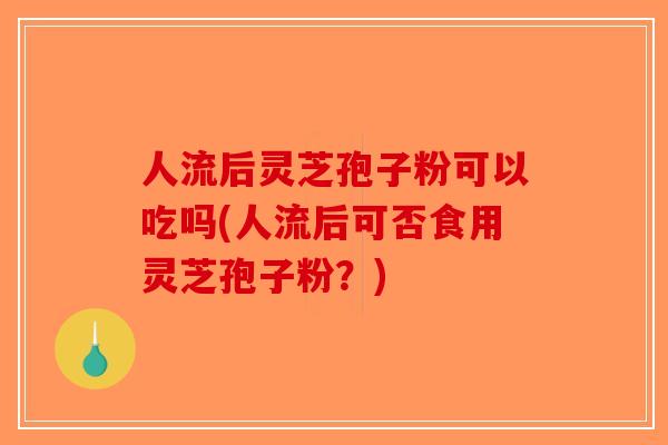人流后灵芝孢子粉可以吃吗(人流后可否食用灵芝孢子粉？)
