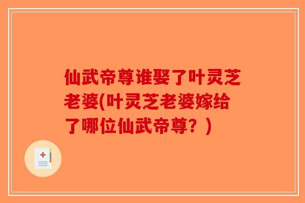仙武帝尊谁娶了叶灵芝老婆(叶灵芝老婆嫁给了哪位仙武帝尊？)