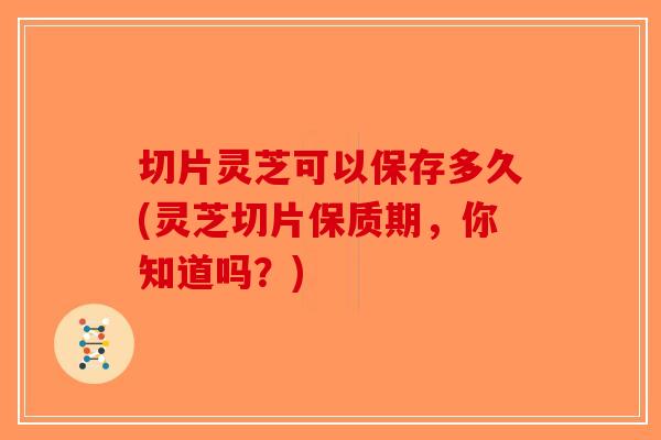 切片灵芝可以保存多久(灵芝切片保质期，你知道吗？)