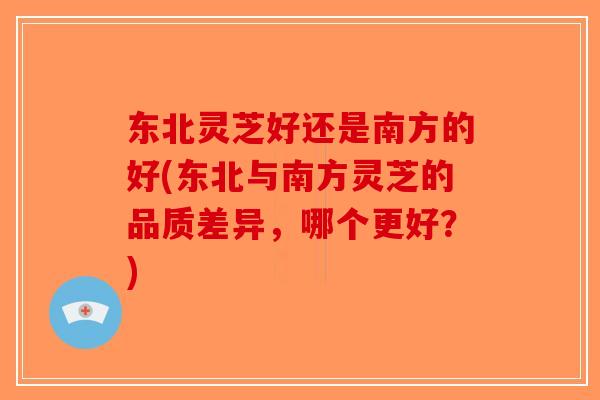 东北灵芝好还是南方的好(东北与南方灵芝的品质差异，哪个更好？)