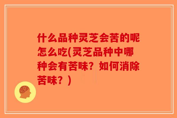 什么品种灵芝会苦的呢怎么吃(灵芝品种中哪种会有苦味？如何消除苦味？)