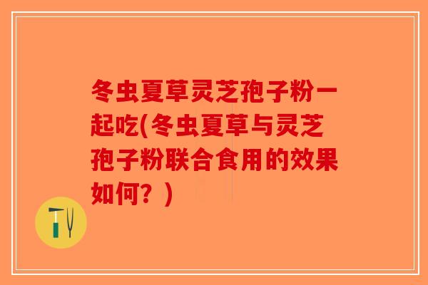 冬虫夏草灵芝孢子粉一起吃(冬虫夏草与灵芝孢子粉联合食用的效果如何？)