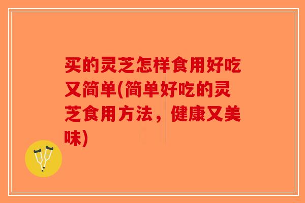 买的灵芝怎样食用好吃又简单(简单好吃的灵芝食用方法，健康又美味)