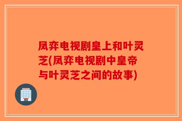 凤弈电视剧皇上和叶灵芝(凤弈电视剧中皇帝与叶灵芝之间的故事)