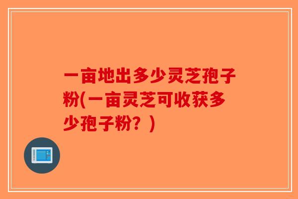 一亩地出多少灵芝孢子粉(一亩灵芝可收获多少孢子粉？)