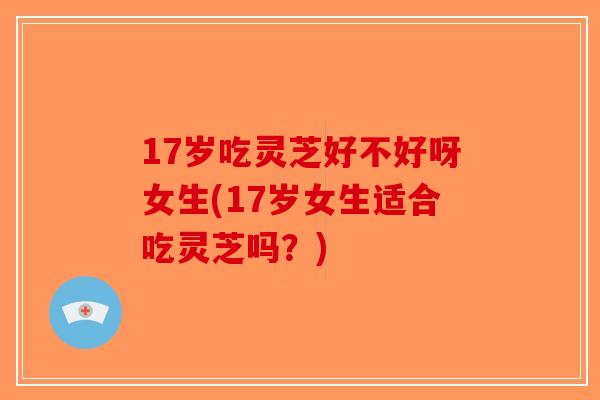 17岁吃灵芝好不好呀女生(17岁女生适合吃灵芝吗?) 17岁吃灵芝好不好呀女生(17岁女生适合吃灵芝吗?)